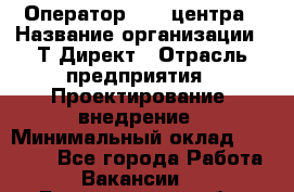 Оператор Call-центра › Название организации ­ Т-Директ › Отрасль предприятия ­ Проектирование, внедрение › Минимальный оклад ­ 15 000 - Все города Работа » Вакансии   . Белгородская обл.,Белгород г.